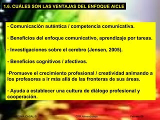 SONIA CASAL © CPR Almendralejo Febrero 09
- Comunicación auténtica / competencia comunicativa.
- Beneficios del enfoque comunicativo, aprendizaje por tareas.
- Investigaciones sobre el cerebro (Jensen, 2005).
- Beneficios cognitivos / afectivos.
-Promueve el crecimiento profesional / creatividad animando a
los profesores a ir más allá de las fronteras de sus áreas.
- Ayuda a establecer una cultura de diálogo profesional y
cooperación.
1.6. CUÁLES SON LAS VENTAJAS DEL ENFOQUE AICLE
 