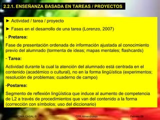 SONIA CASAL © CPR Almendralejo Febrero 09
2.2.1. ENSEÑANZA BASADA EN TAREAS / PROYECTOS
► Actividad / tarea / proyecto
► Fases en el desarrollo de una tarea (Lorenzo, 2007)
- Pretarea:
Fase de presentación ordenada de información ajustada al conocimiento
previo del alumnado (tormenta de ideas; mapas mentales; flashcards)
- Tarea:
Actividad durante la cual la atención del alumnado está centrada en el
contenido (académico o cultural), no en la forma lingüística (experimentos;
resolución de problemas; cuaderno de campo)
-Postarea:
Segmento de reflexión lingüística que induce al aumento de competencia
de L2 a través de procedimientos que van del contenido a la forma
(corrección con símbolos; uso del diccionario)
 
