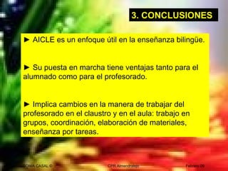 SONIA CASAL © CPR Almendralejo Febrero 09
► AICLE es un enfoque útil en la enseñanza bilingüe.
► Su puesta en marcha tiene ventajas tanto para el
alumnado como para el profesorado.
► Implica cambios en la manera de trabajar del
profesorado en el claustro y en el aula: trabajo en
grupos, coordinación, elaboración de materiales,
enseñanza por tareas.
3. CONCLUSIONES
 