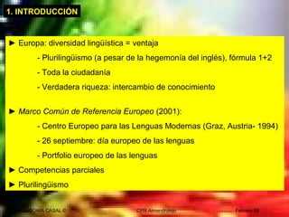 SONIA CASAL © CPR Almendralejo Febrero 09
1. INTRODUCCIÓN
► Europa: diversidad lingüística = ventaja
- Plurilingüismo (a pesar de la hegemonía del inglés), fórmula 1+2
- Toda la ciudadanía
- Verdadera riqueza: intercambio de conocimiento
► Marco Común de Referencia Europeo (2001):
- Centro Europeo para las Lenguas Modernas (Graz, Austria- 1994)
- 26 septiembre: día europeo de las lenguas
- Portfolio europeo de las lenguas
► Competencias parciales
► Plurilingüismo
 