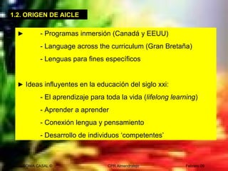 SONIA CASAL © CPR Almendralejo Febrero 09
► - Programas inmersión (Canadá y EEUU)
- Language across the curriculum (Gran Bretaña)
- Lenguas para fines específicos
► Ideas influyentes en la educación del siglo xxi:
- El aprendizaje para toda la vida (lifelong learning)
- Aprender a aprender
- Conexión lengua y pensamiento
- Desarrollo de individuos ‘competentes’
1.2. ORIGEN DE AICLE
 