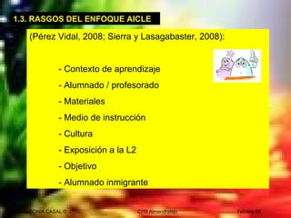 SONIA CASAL © CPR Almendralejo Febrero 09
1.3. RASGOS DEL ENFOQUE AICLE
(Pérez Vidal, 2008; Sierra y Lasagabaster, 2008):
- Contexto de aprendizaje
- Alumnado / profesorado
- Materiales
- Medio de instrucción
- Cultura
- Exposición a la L2
- Objetivo
- Alumnado inmigrante
 