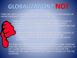 GLOBALIZATION? NO!
THERE ARE MANY ECONOMISTS THAT HOLD THE GLOBALIZATION RESPONSIBLE OF
HAVING INCREASED THE PHENOMENON OF THE JUVENILE JOB;
THERE IS THE CONCRETE RISK THAT THE DIFFERENT CULTURES OF
EVERYTHING, EVEN THOUGH INTERACTING, STARTS TO MELT,
GOING AS TO LOSE THE CONTOURS THAT ARE HIM PROPER AND THAT
THEY CHARACTERIZE THE INDIVIDUALITY OF IT;
GREAT DIFFUSION OF THE ILLNESSES AS THE KINDS INVASIVE DI
BUGS THAT, INVOLVED IN THE PROCESSES OF EXPORT
COMMODITIES, COULD REVEAL DEVASTATING IN NON NATIVE
ECOSYSTEMS;
THE GREAT WESTERN ORGANIZATIONS AS THE INTERNATIONAL MONETARY
FUND AND THE WORLD BANK MAKE EASY, FOR A DEVELOPING COUNTRY, TO
GET A LOAN. NEVERTHELESS, THE IRON RULES THAT REGULATE THE
MARKET OF THE LOANS CAN REVEAL AN IT ARMS TO DOUBLE CUT FOR THE
COUNTRIES.
 
