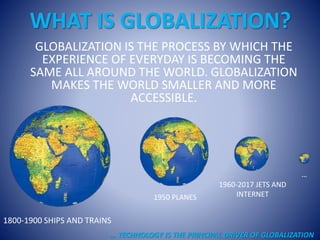 WHAT IS GLOBALIZATION?
GLOBALIZATION IS THE PROCESS BY WHICH THE
EXPERIENCE OF EVERYDAY IS BECOMING THE
SAME ALL AROUND THE WORLD. GLOBALIZATION
MAKES THE WORLD SMALLER AND MORE
ACCESSIBLE.
1800-1900 SHIPS AND TRAINS
1950 PLANES
1960-2017 JETS AND
INTERNET
…
… TECHNOLOGY IS THE PRINCIPAL DRIVER OF GLOBALIZATION
 