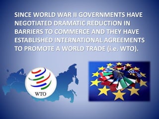 SINCE WORLD WAR II GOVERNMENTS HAVE
NEGOTIATED DRAMATIC REDUCTION IN
BARRIERS TO COMMERCE AND THEY HAVE
ESTABLISHED INTERNATIONAL AGREEMENTS
TO PROMOTE A WORLD TRADE (i.e. WTO).
 