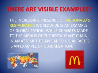 THERE ARE VISIBLE EXAMPLES?
THE INCREASING PRESENCE OF MCDONALD’S
RESTAURANTS WORLDWIDE IS AN EXAMPLE
OF GLOBALIZATION, WHILE CHANGES MADE
TO THE MENUS OF THE RESTAURANT CHAIN,
IN AN ATTEMPT TO APPEAL TO LOCAL TASTES,
IS AN EXAMPLE OF GLOBALIZATION.
 