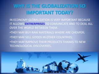 WHY IS THE GLOBALIZATION SO
IMPORTANT TODAY?
IN ECONOMY GLOBALIZATION IS VERY IMPORTANT BECAUSE
IT ALLOWS ENTRERPRISES TO COMUNICATE AND TO DEAL ALL
OVER THE WORLD BETWEEN THEM.
•THEY MAY BUY RAW MATERIALS WHERE ARE CHEAPER;
•THEY MAY SELL GOODS IN OTHER COUNTRIES;
•THEY MAY IMPROVE THEIR PRODUCTS THANKS TO NEW
TECHNOLOGICAL DISCOVERIES.
 