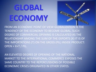 GLOBAL
ECONOMY
FROM AN ECONOMIC POINT OF VIEW GLOBALIZATION IS THE
TENDENCY OF THE ECONOMY TO BECOME GLOBAL. SUCH
DEGREE OF COMMERCIAL OPENING IS CALCULATED AS THE
RELATIONSHIP AMONG THE SUM OF THE EXPORTS (X) IT IS OF
THE IMPORTATIONS (T) ON THE GROSS (PIL) INSIDE PRODUCT:
OPEN = X+T / PIL.
AN ELEVATED DEGREE OF OPENING OF THE NATIONAL
MARKET TO THE INTERNATIONAL COMMERCE EXPOSES THE
SAME COUNTRY TO THE REPERCUSSIONS OF POSSIBLE
ECONOMIC CRISES ORIGINATED IN OTHER STATES.
 