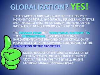 GLOBALIZATION? YES!
THE ECONOMIC GLOBALIZATION IMPLIES THE LIBERTY OF
MOVEMENT OF PEOPLE, UNDERTAKEN, SERVICES AND CAPITALS
AND, THANKS TO THIS, THE EXPORTS IN THE YEARS '90 ARE
INCREASED OF 18% IN COMPARISON TO THE YEARS '70.
THE PASSAGE FROM HER "TERRITORIAL ECONOMY" TO
THAT "INTERNATIONAL" HAS BROUGHT NOTABLE
IMPROVEMENTS IN THE STANDARD OF LIFE OF MILLION OF
PEOPLE THAT LIVE IN THE COUNTRIES BENEFICIARIES OF THE
DEMOLITION OF THE FRONTIERS.
STATES, BECAUSE OF THE GENERAL REDUCTION OF
THEIR ENTRANCES, ARE REDUCING THE EXPENSE
"SOCIAL" AND PERHAPS THIS IS WELL, HAVING
GENERALLY SHOWN TO MANAGE BADLY.
 