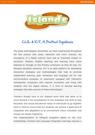 CLIL & ICT, A Perfect Symbiosis
The great technological revolutions we have experienced throughout
the last century (the press, television and more recently, the
emergence of a digital culture) have had an important impact on
education. Besides, English teaching and learning have never
featured as strongly on the Primary curriculum as they do now. For
bilingual education scenarios, ICT is an ideal platform for developing
interactive strategies and methodologies that help to promote
independent learning, peer interaction and language use for real
communicative purposes. In classrooms equipped with interactive
whiteboards, computers with internet connection and living with
students who are digital natives, it is time to develop learning
strategies that take account of these technologies!
Teachers already have at our disposal some tools that allow us to
move forward in the development of new strategies and skills to help
Education and actual educational needs of individuals to go together
hand in hand to ensure that our students can achieve a good level of
integration and adaptation to an environment where innovation and
change are always happening.
The implementation of bilingual programs based on the CLIL
methodology (Content and Language Integrated Learning) requires a
 