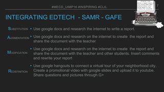 INTEGRATING EDTECH - SAMR - GAFE
▸Use google docs and research the internet to write a report.
▸Use google docs and research on the internet to create the report and
share the document with the teacher
▸Use google docs and research on the internet to create the report and
share the document with the teacher and other students. Insert comments
and rewrite your report
▸Use google hangouts to connect a virtual tour of your neighborhood city.
Create a promotional video with google slides and upload it to youtube.
Share questions and pictures through G+
#MECD_UIMP16 #INSPIRING #CLIL
REDEFINITION
MODIFICATION
AUGMENTATION
sUBSTITUTION
7
 