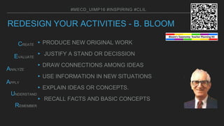 REDESIGN YOUR ACTIVITIES - B. BLOOM
▸PRODUCE NEW ORIGINAL WORK
▸ JUSTIFY A STAND OR DECISSION
▸DRAW CONNECTIONS AMONG IDEAS
▸USE INFORMATION IN NEW SITUATIONS
▸EXPLAIN IDEAS OR CONCEPTS.
▸ RECALL FACTS AND BASIC CONCEPTS
#MECD_UIMP16 #INSPIRING #CLIL
APPLY
ANALYZE
EVALUATE
CREATE
REMEMBER
UNDERSTAND
8
 