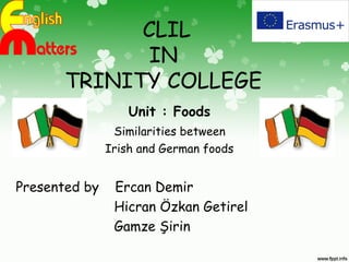 CLIL
IN
TRINITY COLLEGE
Unit : Foods
Similarities between
Irish and German foods
Presented by Ercan Demir
Hicran Özkan Getirel
Gamze Şirin
 