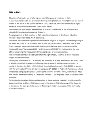 CLIL in Italy


Situations of vehicular use of a foreign or second language are not new in Italy.
In schools in Val d'Aosta, the promotion of bilingualism (Italian and French) through the school
system is the result of the special statute of 1948, Article 38, which establishes equal rights
and equal status to both languages (French and Italian).
This educational intervention was designed to promote competence in the language (and
culture) of the neighbouring country (France).
The development of CLIL teaching in Italy was also encouraged by the law on education
(Decree 3 September 2002, Art.4, Section 3).
Then there have been the experiences of ministerial projects in progress since the beginning of
the early '90s, such as the European High School and the European Languages High School.
Other important steps towards the CLIL teaching in Italy have been done thanks to The
Ministerial Project " Languages 2000 " and the decree of 17/10/05, implementing the Law
53/03, concerning the introduction of the second cycle of secondary school.
This decree states that in the 5th year of all the high schools, teaching of a non linguistic
subject will be compulsory.
The ongoing experiences of CLIL teaching are especially at school, where there are many cases
of schools connected in networks to form centres of research and permanent training, in
Lombardy (project ALI-CLIL: 1999), in Friuli Venezia Giulia (Network- CLIL: 2000), in Veneto
with the 'University of Venice ("I learn in Language 2": 2002), in Piedmont ("Language, culture
and science: Language Integrated Learning and scientific content": 2002), Trentino Alto Adige
with IPRASE and the University of Trento and Venice ("LI.VE-languages used: 2002) and Emilia
Romagna.
The involved universities that are collaborating in these projects especially provide scientific
guidance or they and form CLIL teachers, as in the case of CLIL Laboratory of the University
of Venice and the post-graduate course in Teaching of modern languages of the University
"Carlo Bo" in Urbino.
 