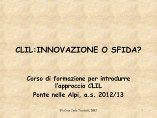 CLIL:INNOVAZIONE O SFIDA?


  Corso di formazione per introdurre
            l’approccio CLIL
    Ponte nelle Alpi, a.s. 2012/13

            Prof.ssa Carla Tosoratti, 2012   1
 