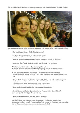Interview with Majda Sumic a seventeen year old girl who has taken part in the CLIL project.




The Swedish girls at the Valencia stadium. From the left: Majda, Julia, Emily, Amanda, Maria

       Did you take part in any CLIL aktivities abroad?

       Yes, I got the opportunity to go to Valencia in Spain.

       What do you think about lessons being run in English instead of Swedish?

       It was just fine. I understood everything and there were no problems.

       What are your impressions of working together with
       teenagers from other countries and being taught by foreign teachers in Spain?

       It was quite an experience and I learnt a lot about their opinions and their
        ways of looking at things. It is really nice to get to know people from abroad my own
        age.

       Do you think that your English has improved by taking part in this CLIL program?

       Definitely! I feel much more confident using English now.

       Have you learnt more about other countries and their culture?

        Absolutely; especially the Spanish culture as I stayed with a Spanish family
       I am very grateful that I got this opportunity.

       Have you benefitted from the CLIL way of working?

       No doubt! First and foremost I have improved my English, but not only that;
       you also get to know people from abroad and you learn a lot from them and you realize
      that we have more things in common than we usually think.
 