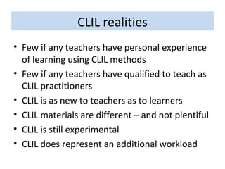 CLIL realities Few if any teachers have personal experience of learning using CLIL methods Few if any teachers have qualified to teach as CLIL practitioners CLIL is as new to teachers as to learners CLIL materials are different – and not plentiful CLIL is still experimental  CLIL does represent an additional workload 