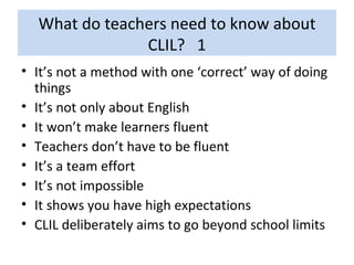 What do teachers need to know about CLIL?  1 It’s not a method with one ‘correct’ way of doing things It’s not only about English It won’t make learners fluent Teachers don’t have to be fluent It’s a team effort It’s not impossible It shows you have high expectations CLIL deliberately aims to go beyond school limits 