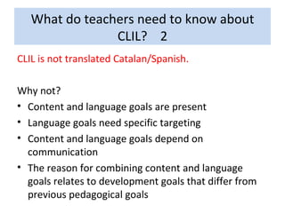 What do teachers need to know about CLIL?  2 CLIL is not translated Catalan/Spanish. Why not? Content and language goals are present Language goals need specific targeting Content and language goals depend on communication The reason for combining content and language goals relates to development goals that differ from previous pedagogical goals 
