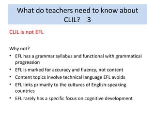 What do teachers need to know about CLIL?  3 CLIL is not EFL Why not? EFL has a grammar syllabus and functional with grammatical progression EFL is marked for accuracy and fluency, not content Content topics involve technical language EFL avoids EFL links primarily to the cultures of English-speaking countries EFL rarely has a specific focus on cognitive development 