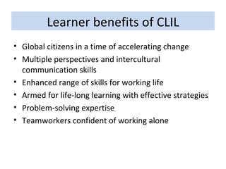 Learner benefits of CLIL Global citizens in a time of accelerating change Multiple perspectives and intercultural communication skills Enhanced range of skills for working life  Armed for life-long learning with effective strategies Problem-solving expertise Teamworkers confident of working alone 
