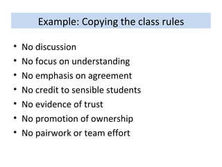 Example: Copying the class rules No discussion No focus on understanding No emphasis on agreement No credit to sensible students No evidence of trust No promotion of ownership No pairwork or team effort   