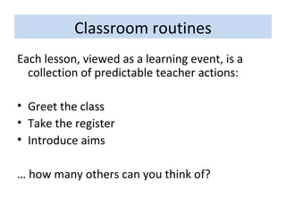 Classroom routines Each lesson, viewed as a learning event, is a collection of predictable teacher actions: Greet the class Take the register Introduce aims …  how many others can you think of? 