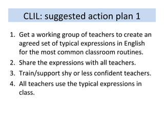 CLIL: suggested action plan 1 Get a working group of teachers to create an agreed set of typical expressions in English for the most common classroom routines. Share the expressions with all teachers. Train/support shy or less confident teachers. All teachers use the typical expressions in class. 