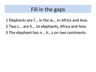 Fill in the gaps 1 Elephants are f... in the w... in Africa and Asia. 2 Two c... are h... to elephants, Africa and Asia. 3 The elephant has n... h...s on two continents. 