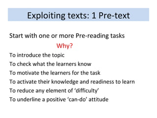 Exploiting texts: 1 Pre-text Start with one or more Pre-reading tasks Why? To introduce the topic To check what the learners know To motivate the learners for the task To activate their knowledge and readiness to learn To reduce any element of ‘difficulty’ To underline a positive ‘can-do’ attitude 