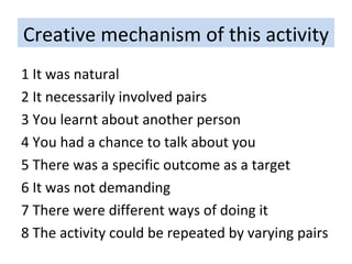 Creative mechanism of this activity 1 It was natural 2 It necessarily involved pairs 3 You learnt about another person 4 You had a chance to talk about you 5 There was a specific outcome as a target 6 It was not demanding 7 There were different ways of doing it 8 The activity could be repeated by varying pairs 