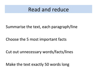 Read and reduce Summarise the text, each paragraph/line Choose the 5 most important facts Cut out unnecessary words/facts/lines Make the text exactly 50 words long 