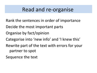 Read and re-organise  Rank the sentences in order of importance Decide the most important parts Organise by fact/opinion Categorise into ‘new info’ and ‘I knew this’ Rewrite part of the text with errors for your partner to spot Sequence the text 