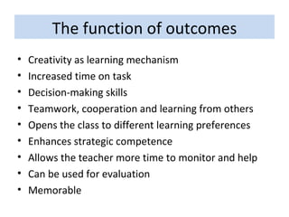 The function of outcomes Creativity as learning mechanism Increased time on task Decision-making skills Teamwork, cooperation and learning from others Opens the class to different learning preferences Enhances strategic competence Allows the teacher more time to monitor and help Can be used for evaluation Memorable 