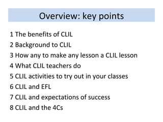 Overview: key points 1 The benefits of CLIL 2 Background to CLIL 3 How any to make any lesson a CLIL lesson 4 What CLIL teachers do 5 CLIL activities to try out in your classes 6 CLIL and EFL 7 CLIL and expectations of success 8 CLIL and the 4Cs 