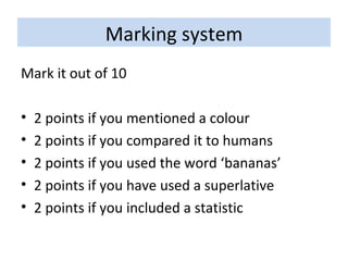 Marking system Mark it out of 10 2 points if you mentioned a colour 2 points if you compared it to humans 2 points if you used the word ‘bananas’ 2 points if you have used a superlative 2 points if you included a statistic 