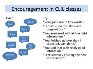 Encouragement in CLIL classes Avoid: Try: “ Very good use of key words.” “ Fantastic, no mistakes with prepositions.” “ You answered with all the right information.” “ You finished quicker than I expected, well done.” “ You said that with really good intonation.” “ Excellent way of using the new expressions.” Good good Great! Yes, nice Good! Great Yes, good Fantastic Great 