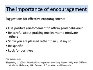 The importance of encouragement Suggestions for effective encouragement: •  Use positive reinforcement to affirm good behaviour •  Be careful about praising one learner to motivate others •  Show you are pleased rather than just say so. •  Be specific •  Look for positives  For more, see: Bluestein, J. (2004). Practical Strategies for Working Successfully with Difficult students. Bellevue, WA: Bureau of Education and Research. 