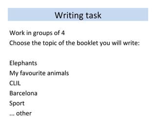 Writing task Work in groups of 4 Choose the topic of the booklet you will write: Elephants My favourite animals CLIL Barcelona Sport ... other 