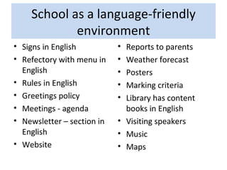 School as a language-friendly environment Signs in English Refectory with menu in English Rules in English Greetings policy Meetings - agenda Newsletter – section in English Website  Reports to parents Weather forecast Posters Marking criteria  Library has content books in English Visiting speakers Music Maps 