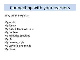 Connecting with your learners They are the experts: My world My family My hopes, fears, worries My hobbies My favourite activities My life My learning style My way of doing things My ideas 