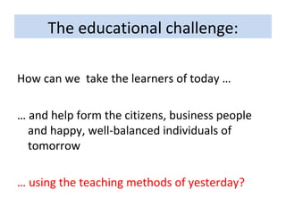 The educational challenge: How can we  take the learners of today … …  and help form the citizens, business people and happy, well-balanced individuals of tomorrow  …  using the teaching methods of yesterday? 