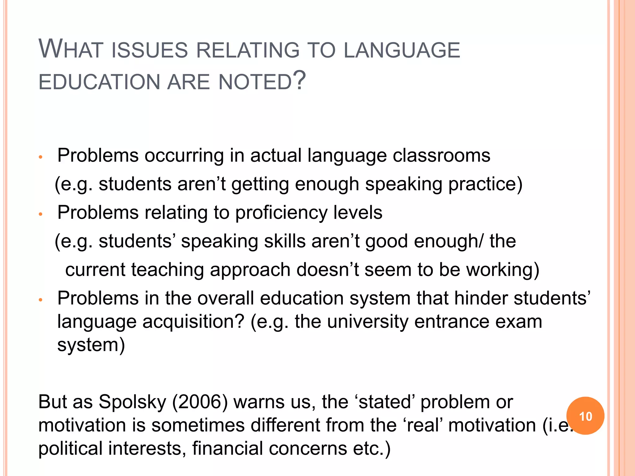 WHAT ISSUES RELATING TO LANGUAGE
EDUCATION ARE NOTED?
• Problems occurring in actual language classrooms
(e.g. students aren’t getting enough speaking practice)
• Problems relating to proficiency levels
(e.g. students’ speaking skills aren’t good enough/ the
current teaching approach doesn’t seem to be working)
• Problems in the overall education system that hinder students’
language acquisition? (e.g. the university entrance exam
system)
But as Spolsky (2006) warns us, the ‘stated’ problem or
motivation is sometimes different from the ‘real’ motivation (i.e.
political interests, financial concerns etc.)
10
 