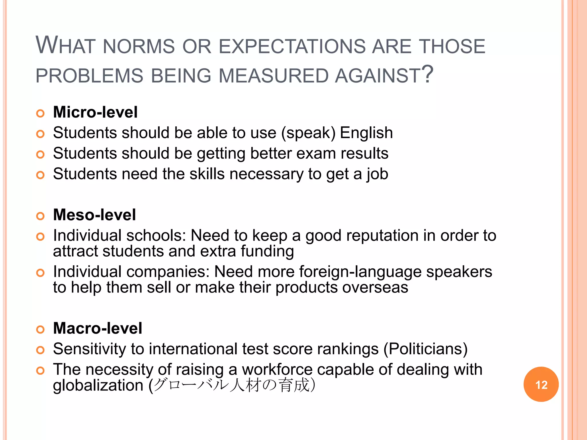 WHAT NORMS OR EXPECTATIONS ARE THOSE
PROBLEMS BEING MEASURED AGAINST?
 Micro-level
 Students should be able to use (speak) English
 Students should be getting better exam results
 Students need the skills necessary to get a job
 Meso-level
 Individual schools: Need to keep a good reputation in order to
attract students and extra funding
 Individual companies: Need more foreign-language speakers
to help them sell or make their products overseas
 Macro-level
 Sensitivity to international test score rankings (Politicians)
 The necessity of raising a workforce capable of dealing with
globalization (グローバル人材の育成） 12
 