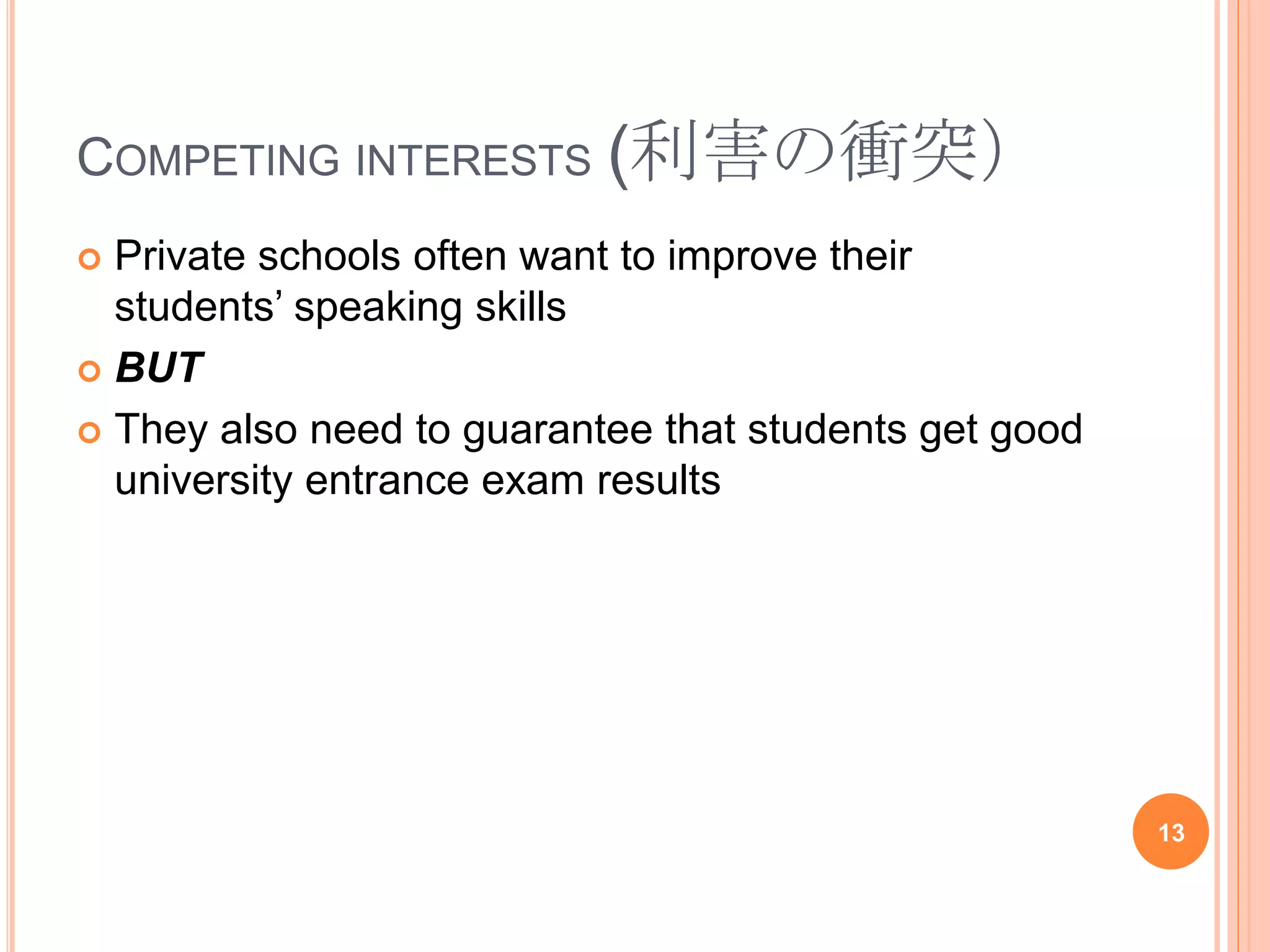 COMPETING INTERESTS (利害の衝突）
 Private schools often want to improve their
students’ speaking skills
 BUT
 They also need to guarantee that students get good
university entrance exam results
13
 