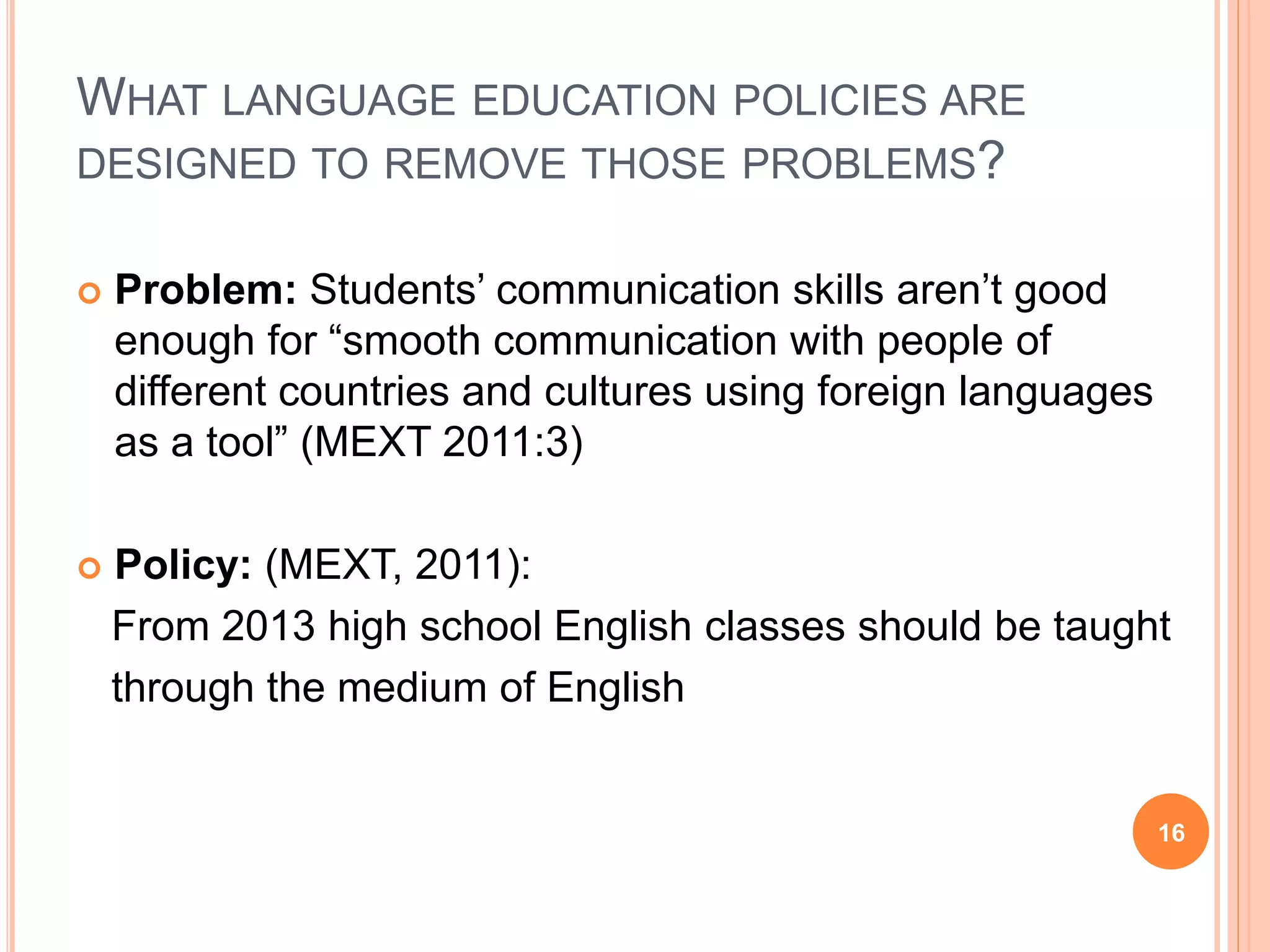WHAT LANGUAGE EDUCATION POLICIES ARE
DESIGNED TO REMOVE THOSE PROBLEMS?
 Problem: Students’ communication skills aren’t good
enough for “smooth communication with people of
different countries and cultures using foreign languages
as a tool” (MEXT 2011:3)
 Policy: (MEXT, 2011):
From 2013 high school English classes should be taught
through the medium of English
16
 