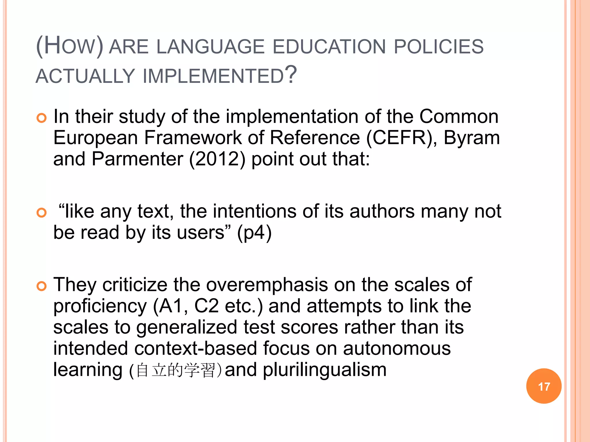 (HOW) ARE LANGUAGE EDUCATION POLICIES
ACTUALLY IMPLEMENTED?
 In their study of the implementation of the Common
European Framework of Reference (CEFR), Byram
and Parmenter (2012) point out that:
 “like any text, the intentions of its authors many not
be read by its users” (p4)
 They criticize the overemphasis on the scales of
proficiency (A1, C2 etc.) and attempts to link the
scales to generalized test scores rather than its
intended context-based focus on autonomous
learning (自立的学習）and plurilingualism
17
 
