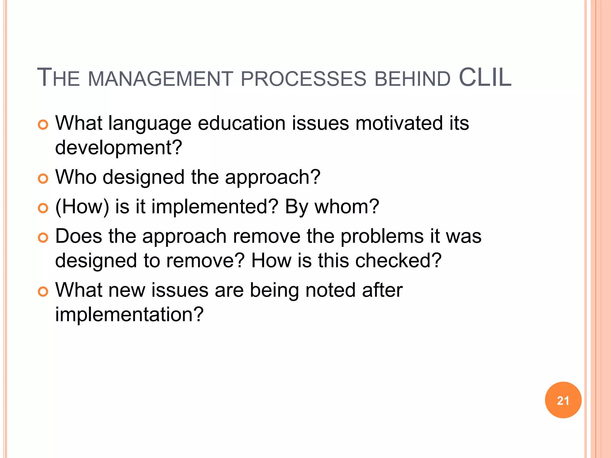 THE MANAGEMENT PROCESSES BEHIND CLIL
 What language education issues motivated its
development?
 Who designed the approach?
 (How) is it implemented? By whom?
 Does the approach remove the problems it was
designed to remove? How is this checked?
 What new issues are being noted after
implementation?
21
 