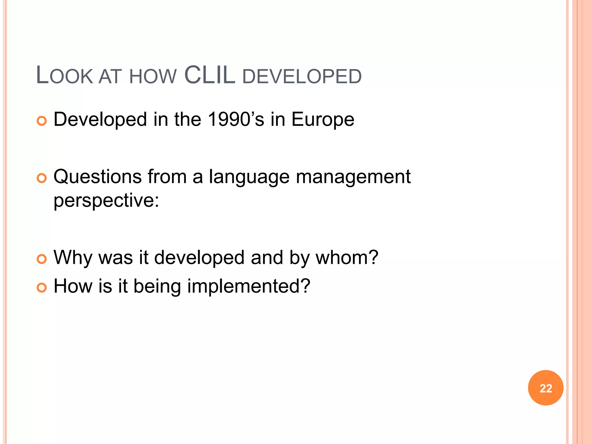 LOOK AT HOW CLIL DEVELOPED
 Developed in the 1990’s in Europe
 Questions from a language management
perspective:
 Why was it developed and by whom?
 How is it being implemented?
22
 