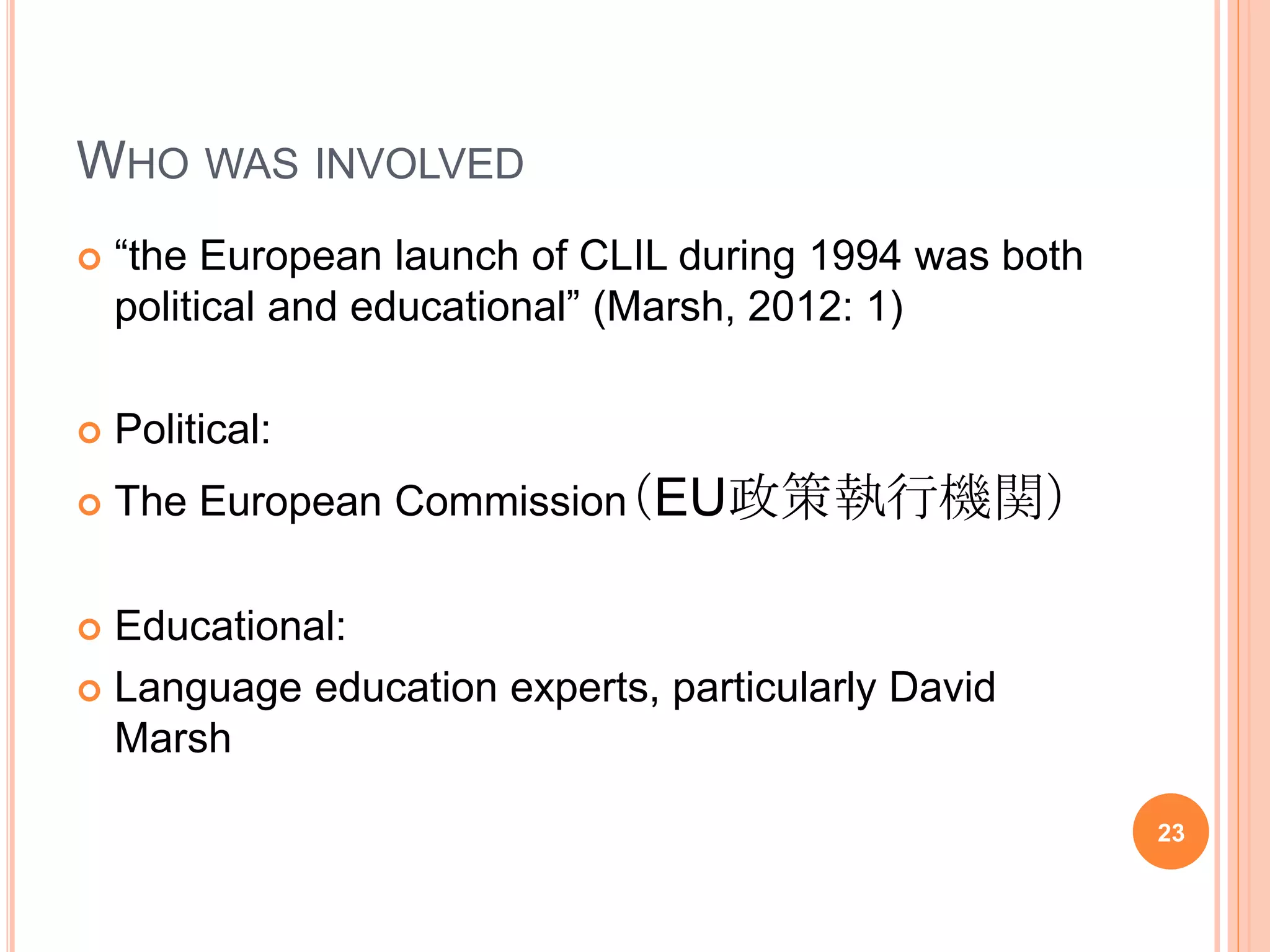 WHO WAS INVOLVED
 “the European launch of CLIL during 1994 was both
political and educational” (Marsh, 2012: 1)
 Political:
 The European Commission（EU政策執行機関）
 Educational:
 Language education experts, particularly David
Marsh
23
 